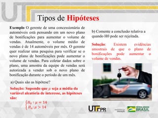 Tipos de Hipóteses
Exemplo O gerente de uma concessionária de
automóveis está pensando em um novo plano
de bonificações para aumentar o volume de
vendas. Atualmente, o volume médio de
vendas é de 14 automóveis por mês. O gerente
quer realizar uma pesquisa para verificar se o
novo plano de bonificações pode aumentar o
volume de vendas. Para coletar dados sobre o
plano, uma amostra da equipe de vendas será
autorizada a vender sob o novo plano de
bonificação durante o período de um mês.
a) Quais são as hipótese?
b) Comente a conclusão relativa a
quando H0 pode ser rejeitada.
𝐻0 ∶ 𝜇 = 14
𝐻𝑎: 𝜇 > 14
Solução: Existem evidências
amostrais de que o plano de
bonificações pode aumentar o
volume de vendas.
Solução: Supondo que 𝜇 seja a média da
variável aleatória de interesse, as hipóteses
são:
 
