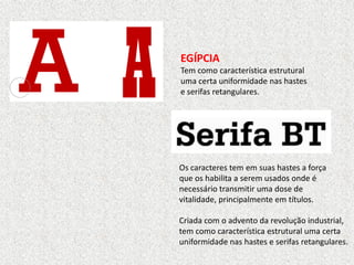 EGÍPCIA
Tem como característica estrutural
uma certa uniformidade nas hastes
e serifas retangulares.
Os caracteres tem em suas hastes a força
que os habilita a serem usados onde é
necessário transmitir uma dose de
vitalidade, principalmente em títulos.
Criada com o advento da revolução industrial,
tem como característica estrutural uma certa
uniformidade nas hastes e serifas retangulares.
 