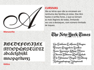 CURSIVAS
São as letras que não se encaixam em
nenhuma das famílias já vistas. Elas têm
hastes e serifas livres, o que as tornam
as mais ilegíveis de todas, limitando
seu uso a destaques, com número limitado
de toques.
Manuscrita
Gótica
 