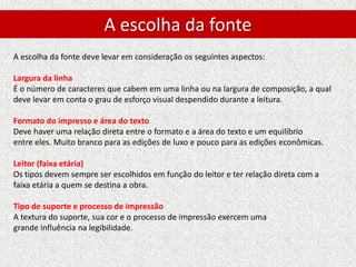 A escolha da fonte deve levar em consideração os seguintes aspectos:
Largura da linha
É o número de caracteres que cabem em uma linha ou na largura de composição, a qual
deve levar em conta o grau de esforço visual despendido durante a leitura.
Formato do impresso e área do texto
Deve haver uma relação direta entre o formato e a área do texto e um equilíbrio
entre eles. Muito branco para as edições de luxo e pouco para as edições econômicas.
Leitor (faixa etária)
Os tipos devem sempre ser escolhidos em função do leitor e ter relação direta com a
faixa etária a quem se destina a obra.
Tipo de suporte e processo de impressão
A textura do suporte, sua cor e o processo de impressão exercem uma
grande influência na legibilidade.
A escolha da fonte
 