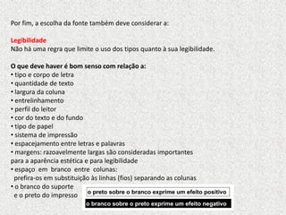 Por fim, a escolha da fonte também deve considerar a:
Legibilidade
Não há uma regra que limite o uso dos tipos quanto à sua legibilidade.
O que deve haver é bom senso com relação a:
• tipo e corpo de letra
• quantidade de texto
• largura da coluna
• entrelinhamento
• perfil do leitor
• cor do texto e do fundo
• tipo de papel
• sistema de impressão
• espacejamento entre letras e palavras
• margens: razoavelmente largas são consideradas importantes
para a aparência estética e para legibilidade
• espaço em branco entre colunas:
prefira-os em substituição às linhas (fios) separando as colunas
• o branco do suporte
e o preto do impresso
 