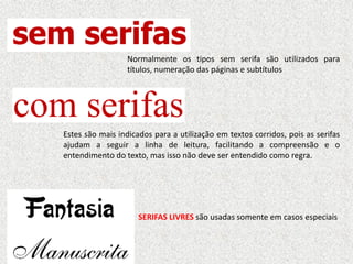 Normalmente os tipos sem serifa são utilizados para
títulos, numeração das páginas e subtítulos
Estes são mais indicados para a utilização em textos corridos, pois as serifas
ajudam a seguir a linha de leitura, facilitando a compreensão e o
entendimento do texto, mas isso não deve ser entendido como regra.
SERIFAS LIVRES são usadas somente em casos especiais
 