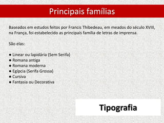 Tipografia
Baseados em estudos feitos por Francis Thibedeau, em meados do século XVIII,
na França, foi estabelecido as principais família de letras de imprensa.
São elas:
● Linear ou lapidária (Sem Serifa)
● Romana antiga
● Romana moderna
● Egípcia (Serifa Grossa)
● Cursiva
● Fantasia ou Decorativa
Principais famílias
 