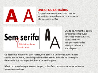 LINEAR OU LAPIDÁRIA
Proporcionam caracteres com poucas
variações em suas hastes e os arremates
não possuem serifas
Criada na Alemanha, possui
caracteres com poucas
variações em suas hastes,
cujos arremates
não possuem serifas.
Ideal para títulos e
embalagens.
Os desenhos modernos, com hastes, sem serifas e uniformes, tornam esta
família a mais visual, a mais legível de todas, sendo indicada na confecção
da maioria dos textos publicitários e de embalagens.
Não é recomendado para textos longos, pois a falta de contraste entre as hastes
torna-os cansativos
Não há serifa na
letra
 
