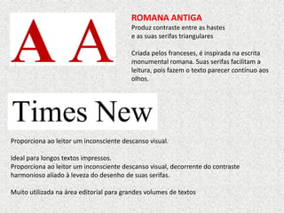 ROMANA ANTIGA
Produz contraste entre as hastes
e as suas serifas triangulares
Criada pelos franceses, é inspirada na escrita
monumental romana. Suas serifas facilitam a
leitura, pois fazem o texto parecer contínuo aos
olhos.
Proporciona ao leitor um inconsciente descanso visual.
Ideal para longos textos impressos.
Proporciona ao leitor um inconsciente descanso visual, decorrente do contraste
harmonioso aliado à leveza do desenho de suas serifas.
Muito utilizada na área editorial para grandes volumes de textos
 