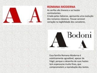 ROMANA MODERNA
As serifas são lineares e as hastes
contrastantes.
Criada pelos italianos, apresenta uma evolução
dos romanos clássicos. Trouxe sensível
variação na legibilidade dos carcateres.
Essa família Romana Moderna é
esteticamente agradável, apesar de
frágil, porque o desenho de suas hastes
tem espessuras muito finas, que
comprometem a reprodução dos textos.
 