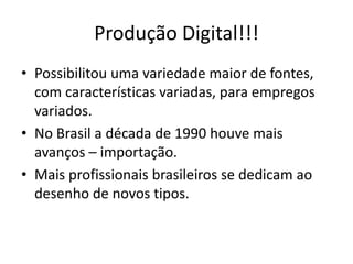 Produção Digital!!!
• Possibilitou uma variedade maior de fontes,
com características variadas, para empregos
variados.
• No Brasil a década de 1990 houve mais
avanços – importação.
• Mais profissionais brasileiros se dedicam ao
desenho de novos tipos.
 