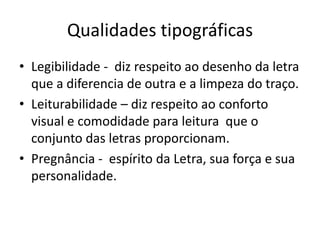 Qualidades tipográficas
• Legibilidade - diz respeito ao desenho da letra
que a diferencia de outra e a limpeza do traço.
• Leiturabilidade – diz respeito ao conforto
visual e comodidade para leitura que o
conjunto das letras proporcionam.
• Pregnância - espírito da Letra, sua força e sua
personalidade.
 