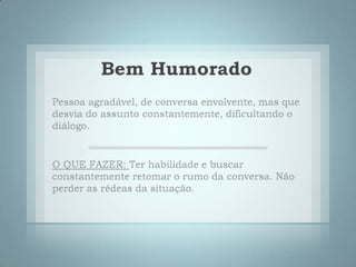 Bem HumoradoPessoa agradável, de conversa envolvente, mas que desvia do assunto constantemente, dificultando o diálogo. O QUE FAZER:Ter habilidade e buscar constantemente retomar o rumo da conversa. Não perder as rédeas da situação. 
