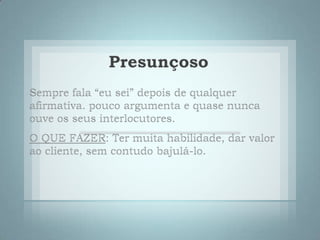 PresunçosoSempre fala “eu sei” depois de qualquer afirmativa. pouco argumenta e quase nunca ouve os seus interlocutores. O QUE FAZER: Ter muita habilidade, dar valor ao cliente, sem contudo bajulá-lo.