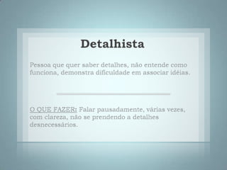 DetalhistaPessoa que quer saber detalhes, não entende como funciona, demonstra dificuldade em associar idéias. O QUE FAZER:Falar pausadamente, várias vezes, com clareza, não se prendendo a detalhes desnecessários. 
