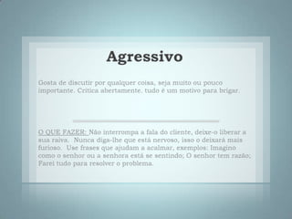 AgressivoGosta de discutir por qualquer coisa, seja muito ou pouco importante. Critica abertamente. tudo é um motivo para brigar.  O QUE FAZER:Não interrompa a fala do cliente, deixe-o liberar a sua raiva.  Nunca diga-lhe que está nervoso, isso o deixará mais furioso.  Use frases que ajudam a acalmar, exemplos: Imagino como o senhor ou a senhora está se sentindo; O senhor tem razão;  Farei tudo para resolver o problema. 