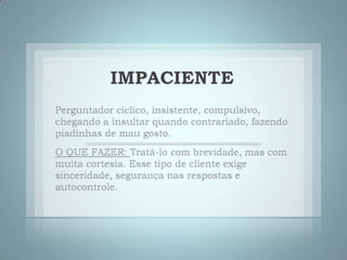 IMPACIENTEPerguntador cíclico, insistente, compulsivo, chegando a insultar quando contrariado, fazendo piadinhas de mau gosto. O QUE FAZER: Tratá-lo com brevidade, mas com muita cortesia. Esse tipo de cliente exige sinceridade, segurança nas respostas e autocontrole. 