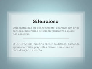 SilenciosoDemonstra não ter conhecimento, aparenta um ar de cansaço, mostrando-se sempre pensativo e quase não conversa. O QUE FAZER: Induzir o cliente ao diálogo, bastando apenas formular perguntas claras, num clima de consideração e atenção. 