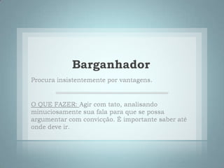 BarganhadorProcura insistentemente por vantagens.O QUE FAZER: Agir com tato, analisando minuciosamente sua fala para que se possa argumentar com convicção. É importante saber até onde deve ir.