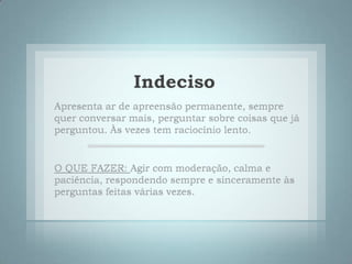 IndecisoApresenta ar de apreensão permanente, sempre quer conversar mais, perguntar sobre coisas que já perguntou. Às vezes tem raciocínio lento. O QUE FAZER: Agir com moderação, calma e paciência, respondendo sempre e sinceramente às perguntas feitas várias vezes. 