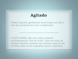 AgitadoPessoa inquieta, geralmente interrompe sua fala e não tem paciência de ouvir a explicação. O QUE FAZER: Agir com calma, falando moderadamente, sem se irritar. Deve-se evitar ao máximo abordar questões que tenham mais de um sentido e deve-se ter respostas claras e objetivas. 