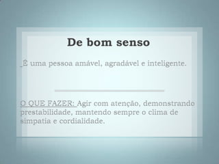 De bom sensoÉ uma pessoa amável, agradável e inteligente. O QUE FAZER:Agir com atenção, demonstrando prestabilidade, mantendo sempre o clima de simpatia e cordialidade. 