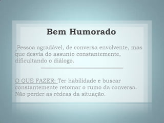 Bem HumoradoPessoa agradável, de conversa envolvente, mas que desvia do assunto constantemente, dificultando o diálogo. O QUE FAZER:Ter habilidade e buscar constantemente retomar o rumo da conversa. Não perder as rédeas da situação. 