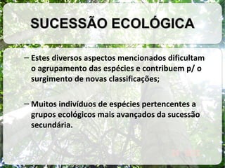 SUCESSÃO ECOLÓGICA
– Estes diversos aspectos mencionados dificultam
o agrupamento das espécies e contribuem p/ o
surgimento de novas classificações;
– Muitos indivíduos de espécies pertencentes a
grupos ecológicos mais avançados da sucessão
secundária.

 