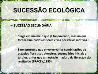 SUCESSÃO ECOLÓGICA
– SUCESSÃO SECUNDÁRIA
• Surge em um meio que já foi povoado, mas no qual
foram eliminados os seres vivos por vários motivos ;
• É um processo que envolve várias combinações de
estágios florísticos pioneiros, secundários iniciais e
tardios, antes que um estágio maduro da floresta seja
restituído (TRACEY,1985).

 