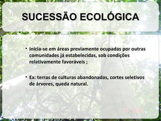 SUCESSÃO ECOLÓGICA
• Inicia-se em áreas previamente ocupadas por outras
comunidades já estabelecidas, sob condições
relativamente favoráveis ;
• Ex: terras de culturas abandonadas, cortes seletivos
de árvores, queda natural.

 