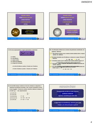 04/05/2014
4
Quando o átomo
PERDE elétrons o íon terá
CARGA POSITIVA
e será chamado de
CÁTION
O átomo de ferro
PERDEU 3 ELÉTRONS
para produzi-loFe
56
26
3+
Quando o átomo
GANHA elétrons o íon terá
CARGA NEGATIVA
e será chamado de
ÂNION
O átomo de oxigênio
GANHOU 2 ELÉTRONS
para produzi-lo
O
16
8
2 –
01) Os íons representados a seguir apresentam o mesmo(a):
a) massa.
b) raio atômico.
c) carga nuclear.
d) número de elétrons.
e) energia de ionização.
o Ca tinha 20 elétrons e perdeu 2, ficando com 18 elétrons
o K tinha 19 elétrons e perdeu 1, ficando com 18 elétrons
40
Ca K
39
20 19
2+ +
e
02) As afirmações referem-se ao número de partículas constituintes de
espécies atômicas:
v f Dois átomos neutros com o mesmo número atômico têm o mesmo
número de elétrons
v f Um ânion bivalente com 52 elétrons e número de massa 116 tem 64
nêutrons
116 50A= – ZN 66=N
V f Um átomo neutro com 31 elétrons tem número atômico igual a 31
o número de elétrons, num átomo neutro, é igual ao número de prótons;
então, um átomo com 31 elétrons terá número atômico 31
v f Um átomo, neutro, ao perder três elétrons, mantém inalterado seu
número atômico
uma variação no número de elétrons não altera o número atômico,
que depende apenas do número de prótons
v f Um cátion trivalente com 47 elétrons e 62 nêutrons tem número de
massa igual a 112
A = 50 + 62 = 112
03) (Covest-2002) Isótopos radiativos de iodo são utilizados no diagnóstico e
tratamento de problemas da tireóide, e são, em geral, ministrados na forma
de sais de iodeto. O número de prótons, nêutrons e elétrons no isótopo 131
do iodeto são, respectivamente:I53
131 –
a) 53, 78 e 52.
b) 53, 78 e 54.
c) 53, 131 e 53.
d) 131, 53 e 131.
e) 52, 78 e 53.
I53
131 –
P = 53
N = 131 – 53 = 78
E = 53 + 1 = 54
Comparando-se dois ou mais átomos,
podemos observar
algumas semelhanças entre eles
A depender da semelhança, teremos para esta
relação uma denominação especial
 