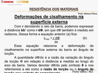 RESISTÊNCIA DOS MATERIAIS
10
Deformações de cisalhamento na
superfície externa
Com r denotando o raio da barra, podemos expressar
a distância bb’ como r·dΦ, em que dΦ também é medido em
radianos. Dessa forma a equação anterior (a) fica:
γmáx = r·dΦ (b)
dx
Essa equação relaciona a deformação de
cisalhamento na superfície externa da barra ao ângulo de
torção.
A quantidade dΦ/dx é a razão da variação do ângulo
de torção Φ em relação à distância x medida ao longo do
eixo da barra. Vamos denotar dΦ/dx pelo símbolo θ e nos
referiremos a ela como a razão de torção ou o ângulo de
Prof. Vânius Paiva
Porto Velho / RO
 