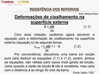 RESISTÊNCIA DOS MATERIAIS
11
Deformações de cisalhamento na
superfície externa
θ = dΦ (1.1)
dx
Com essa notação, podemos agora escrever a
equação para a deformação de cisalhamento na superfície
externa (equação b) da seguinte forma:
γmáx = r·dΦ = r · θ (1.2)
dx
Por conveniência, discutimos uma barra em torção
pura para deduzir as equações (1.1) e (1.2), porém, ambas
as equações, são válidas para casos mais gerais de torção,
como quando a razão de torção θ não é constante, mas varia
com a distância x ao longo do eixo da barra.
Prof. Vânius Paiva
Porto Velho / RO
 