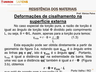 RESISTÊNCIA DOS MATERIAIS
12
Deformações de cisalhamento na
superfície externa
No caso especial da torção pura, a razão de torção é
igual ao ângulo de torção total Φ dividido pelo comprimento
L, ou seja, θ = Φ/L. Assim, apenas para a torção pura temos:
γmáx = r · θ = r · Φ (1.3)
L
Esta equação pode ser obtida diretamente a partir da
geometria da figura 3.a, notando que γmáx é o ângulo entre
as linhas pq e pq’, isto é γmáx é o ângulo qpq’. Portanto,
γmáx é igual a distância qq’ na extremidade da barra. Mas
uma vez que a distância qq’ também é igual a r · Φ (Figura
3.b), obtemos
r · Φ = γmáx · L
Porto Velho / RO
Prof. Vânius Paiva
 