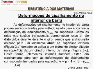 RESISTÊNCIA DOS MATERIAIS
13
Deformações de cisalhamento no
interior da barra
As deformações de cisalhamento no interior da barra
podem ser encontradas pelo método usado para encontrar a
deformação de cisalhamento γmáx na superfície. Como os
raios nas seções transversais permanecem retos e não
distorcidos durante durante o giro, vemos que a discussão
anterior para um elemento abcd na superfície externa
(Figura 3.b) também se aplica a um elemento similar situado
na superfície de um cilindro interno de raio ρ (Figura 3.c).
Desta forma, elementos internos também estão em
cisalhamento puro com as deformações de cisalhamento
correspondentes dadas pela equação: γ = ρ · θ = ρ · γmáx
(1.4)
Prof. Vânius Paiva
Porto Velho / RO
 