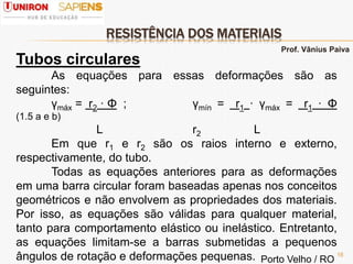 RESISTÊNCIA DOS MATERIAIS
16
Tubos circulares
As equações para essas deformações são as
seguintes:
γmáx = r2 · Φ ; γmín = r1 · γmáx = r1 · Φ
(1.5 a e b)
L r2 L
Em que r1 e r2 são os raios interno e externo,
respectivamente, do tubo.
Todas as equações anteriores para as deformações
em uma barra circular foram baseadas apenas nos conceitos
geométricos e não envolvem as propriedades dos materiais.
Por isso, as equações são válidas para qualquer material,
tanto para comportamento elástico ou inelástico. Entretanto,
as equações limitam-se a barras submetidas a pequenos
ângulos de rotação e deformações pequenas.
Prof. Vânius Paiva
Porto Velho / RO
 