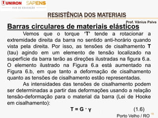 RESISTÊNCIA DOS MATERIAIS
18
Barras circulares de materiais elásticos
Vemos que o torque ‘T’ tende a rotacionar a
extremidade direita da barra no sentido anti-horário quando
vista pela direita. Por isso, as tensões de cisalhamento Τ
(tau) agindo em um elemento de tensão localizado na
superfície da barra terão as direções ilustradas na figura 6.a.
O elemento ilustrado na Figura 6.a está aumentado na
Figura 6.b, em que tanto a deformação de cisalhamento
quanto as tensões de cisalhamento estão representadas.
As intensidades das tensões de cisalhamento podem
ser determinadas a partir das deformações usando a relação
tensão-deformação para o material da barra (Lei de Hooke
em cisalhamento):
Τ = G · γ (1.6)
Prof. Vânius Paiva
Porto Velho / RO
 