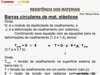 RESISTÊNCIA DOS MATERIAIS
19
Barras circulares de mat. elásticos
Onde:
G: é o módulo de elasticidade de cisalhamento; e
γ: é a deformação de cisalhamento (em radianos).
Combinando essa equação com as equações para as
deformações de cisalhamento (1.2 e 1.4), temos:
Τmáx = G · r · θ e Τ = G · ρ · θ = ρ · Τmáx
(3.7.a e 3.7.b)
r
Onde:
Τmáx = tensão de cisalhamento na superfície externa da
barra raio r);
Τ = tensão de cisalhamento em um ponto interior (raio ρ);
θ = razão de torção (em radianos por unidade de
Prof. Vânius Paiva
Porto Velho / RO
 