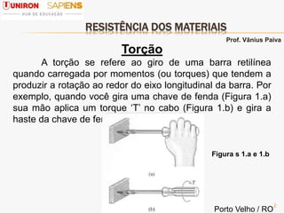 RESISTÊNCIA DOS MATERIAIS
2
Torção
A torção se refere ao giro de uma barra retilínea
quando carregada por momentos (ou torques) que tendem a
produzir a rotação ao redor do eixo longitudinal da barra. Por
exemplo, quando você gira uma chave de fenda (Figura 1.a)
sua mão aplica um torque ‘T’ no cabo (Figura 1.b) e gira a
haste da chave de fenda.
Figura s 1.a e 1.b
Prof. Vânius Paiva
Porto Velho / RO
 