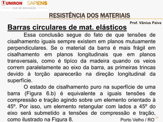 RESISTÊNCIA DOS MATERIAIS
21
Barras circulares de mat. elásticos
Essa conclusão segue do fato de que tensões de
cisalhamento iguais sempre existem em planos mutuamente
perpendiculares. Se o material da barra é mais frágil em
cisalhamento em planos longitudinais que em planos
transversais, como é tipíco da madeira quando os veios
correm paralelamente ao eixo da barra, as primeiras trincas
devido à torção aparecerão na direção longitudinal da
superfície.
O estado de cisalhamento puro na superfície de uma
barra (Figura 6.b) é equivalente a iguais tensões de
compressão e tração agindo sobre um elemento orientado à
45º. Por isso, um elemento retangular com lados a 45º do
eixo será submetido a tensões de compressão e tração,
como ilustrado na Figura 8.
Prof. Vânius Paiva
Porto Velho / RO
 