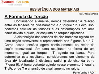 RESISTÊNCIA DOS MATERIAIS
23
A Fórmula da Torção
Continuando a análise, iremos determinar a relação
entre as tensões de cisalhamento e o torque ‘Τ’. Feito isso,
podemos calcular as tensões e as deformações em uma
barra devido a qualquer conjunto de torques aplicados.
A distribuição das tensões de cisalhamento agindo em
uma seção transversal é representada nas Figuras 6.c e 7.
Como essas tensões agem continuamente ao redor da
seção transversal, têm uma resultante na forma de um
momento, igual ao torque ‘Τ’ agindo na barra. Para
determinar esta resultante, consideremos um elemento de
área dA localizado à distância radial ρ do eixo da barra
(Figura 9). A força cortante agindo nesse elemento é igual a
Τ·dA, onde Τ é a tensão de cisalhamento no raio ρ.
Prof. Vânius Paiva
Porto Velho / RO
 