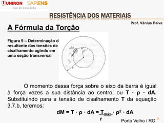 RESISTÊNCIA DOS MATERIAIS
24
A Fórmula da Torção
Figura 9 – Determinação da
resultante das tensões de
cisalhamento agindo em
uma seção transversal
O momento dessa força sobre o eixo da barra é igual
à força vezes a sua distância ao centro, ou Τ · ρ · dA.
Substituindo para a tensão de cisalhamento Τ da equação
3.7.b, teremos:
dM = Τ · ρ · dA = Τmáx · ρ2 · dA
r
Prof. Vânius Paiva
Porto Velho / RO
 