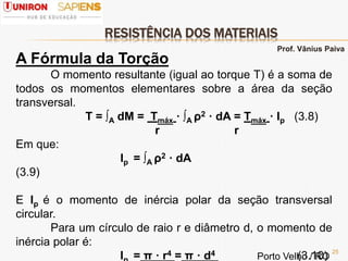 RESISTÊNCIA DOS MATERIAIS
25
A Fórmula da Torção
O momento resultante (igual ao torque T) é a soma de
todos os momentos elementares sobre a área da seção
transversal.
T = ∫A dM = Τmáx · ∫A ρ2 · dA = Τmáx · Ip (3.8)
r r
Em que:
Ip = ∫A ρ2 · dA
(3.9)
E Ip é o momento de inércia polar da seção transversal
circular.
Para um círculo de raio r e diâmetro d, o momento de
inércia polar é:
I = π · r4 = π · d4 (3.10)
Prof. Vânius Paiva
Porto Velho / RO
 