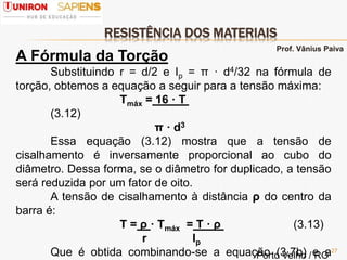 RESISTÊNCIA DOS MATERIAIS
27
A Fórmula da Torção
Substituindo r = d/2 e Ip = π · d4/32 na fórmula de
torção, obtemos a equação a seguir para a tensão máxima:
Τmáx = 16 · T
(3.12)
π · d3
Essa equação (3.12) mostra que a tensão de
cisalhamento é inversamente proporcional ao cubo do
diâmetro. Dessa forma, se o diâmetro for duplicado, a tensão
será reduzida por um fator de oito.
A tensão de cisalhamento à distância ρ do centro da
barra é:
Τ = ρ · Τmáx = T · ρ (3.13)
r Ip
Que é obtida combinando-se a equação (3.7b) e a
Prof. Vânius Paiva
Porto Velho / RO
 
