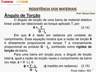 RESISTÊNCIA DOS MATERIAIS
28
Ângulo de Torção
O ângulo de torção de uma barra de material elástico
linear pode ser relacionado ao torque aplicado T, por:
θ = T (3.14)
G · Ip
Em que θ é dado em radianos por unidade de
comprimento. Essa equação mostra que a razão de torção θ
é diretamente proporcional ao torque T e inversamente
proporcional ao produto G · Ip, conhecido como rigidez de
torção da barra.
Para uma barra em torção pura, o ângulo de torção
total ϕ, igual a razão de torção vezes o comprimento da barra
(ou seja, ϕ = θ· L), é:
ϕ = T · L (ϕ medido em radianos) (3.15)
G · Ip
Prof. Vânius Paiva
Porto Velho / RO
 