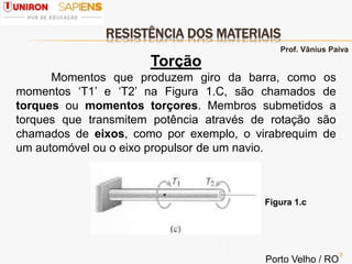 RESISTÊNCIA DOS MATERIAIS
3
Torção
Momentos que produzem giro da barra, como os
momentos ‘T1’ e ‘T2’ na Figura 1.C, são chamados de
torques ou momentos torçores. Membros submetidos a
torques que transmitem potência através de rotação são
chamados de eixos, como por exemplo, o virabrequim de
um automóvel ou o eixo propulsor de um navio.
Figura 1.c
Prof. Vânius Paiva
Porto Velho / RO
 