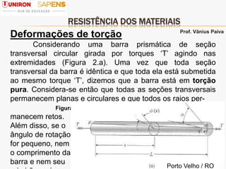 RESISTÊNCIA DOS MATERIAIS
4
Deformações de torção
Considerando uma barra prismática de seção
transversal circular girada por torques ‘T’ agindo nas
extremidades (Figura 2.a). Uma vez que toda seção
transversal da barra é idêntica e que toda ela está submetida
ao mesmo torque ‘T’, dizemos que a barra está em torção
pura. Considera-se então que todas as seções transversais
permanecem planas e circulares e que todos os raios per-
Figura 2.a
manecem retos.
Além disso, se o
ângulo de rotação
for pequeno, nem
o comprimento da
barra e nem seu
Prof. Vânius Paiva
Porto Velho / RO
 