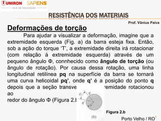 RESISTÊNCIA DOS MATERIAIS
5
Deformações de torção
Para ajudar a visualizar a deformação, imagine que a
extremidade esquerda (Fig. a) da barra esteja fixa. Então,
sob a ação do torque ‘T’, a extremidade direita irá rotacionar
(com relação à extremidade esquerda) através de um
pequeno ângulo Φ, connhecido como ângulo de torção (ou
ângulo de rotação). Por causa dessa rotação, uma linha
longitudinal retilínea pq na superfície da barra se tornará
uma curva helicoidal pq’, onde q’ é a posição do ponto q
depois que a seção transversal na extremidade rotacionou
ao
redor do ângulo Φ (Figura 2.b)..
Figura 2.b
Prof. Vânius Paiva
Porto Velho / RO
 