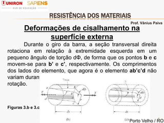 RESISTÊNCIA DOS MATERIAIS
8
Deformações de cisalhamento na
superfície externa
Durante o giro da barra, a seção transversal direita
rotaciona em relação à extremidade esquerda em um
pequeno ãngulo de torção dΦ, de forma que os pontos b e c
movem-se para b’ e c’, respectivamente. Os comprimentos
dos lados do elemento, que agora é o elemento ab’c’d não
variam durante essa pequena
rotação.
Figuras 3.b e 3.c
Prof. Vânius Paiva
Porto Velho / RO
 