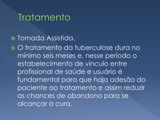  Tomada Assistida.
 O tratamento da tuberculose dura no
mínimo seis meses e, nesse período o
estabelecimento de vínculo entre
profissional de saúde e usuário é
fundamental para que haja adesão do
paciente ao tratamento e assim reduzir
as chances de abandono para se
alcançar a cura.
 