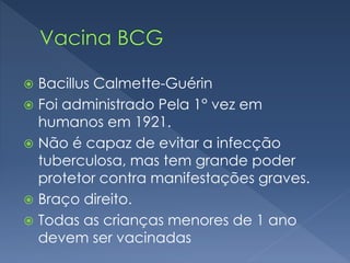  Bacillus Calmette-Guérin
 Foi administrado Pela 1° vez em
humanos em 1921.
 Não é capaz de evitar a infecção
tuberculosa, mas tem grande poder
protetor contra manifestações graves.
 Braço direito.
 Todas as crianças menores de 1 ano
devem ser vacinadas
 