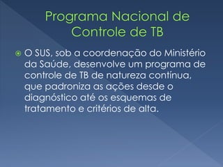  O SUS, sob a coordenação do Ministério
da Saúde, desenvolve um programa de
controle de TB de natureza contínua,
que padroniza as ações desde o
diagnóstico até os esquemas de
tratamento e critérios de alta.
 