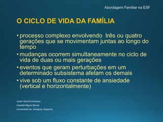 O CICLO DE VIDA DA FAMÍLIA
• processo complexo envolvendo três ou quatro
gerações que se movimentam juntas ao longo do
tempo
• mudanças ocorrem simultaneamente no ciclo de
vida de duas ou mais gerações
• eventos que geram perturbações em um
determinado subsistema afetam os demais
• vive sob um fluxo constante de ansiedade
(vertical e horizontalmente)
Javier García-Campayo
Hospital Miguel Servet
Universidad de Zaragoza, Espanha
 