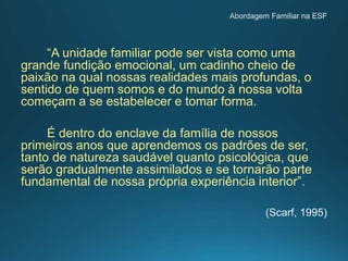 “A unidade familiar pode ser vista como uma
grande fundição emocional, um cadinho cheio de
paixão na qual nossas realidades mais profundas, o
sentido de quem somos e do mundo à nossa volta
começam a se estabelecer e tomar forma.
É dentro do enclave da família de nossos
primeiros anos que aprendemos os padrões de ser,
tanto de natureza saudável quanto psicológica, que
serão gradualmente assimilados e se tornarão parte
fundamental de nossa própria experiência interior”.
 